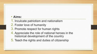 • Aims:
1. Inculcate patriotism and nationalism
2. Foster love of humanity
3. Promote respect for human rights
4. Appreciate the role of national heroes in the
historical development of the country
5. Teach the rights and duties of citizenship
 