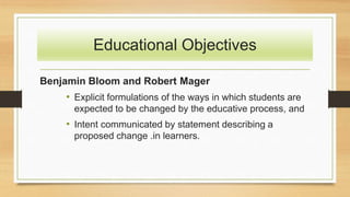 Educational Objectives
Benjamin Bloom and Robert Mager
• Explicit formulations of the ways in which students are
expected to be changed by the educative process, and
• Intent communicated by statement describing a
proposed change .in learners.
 