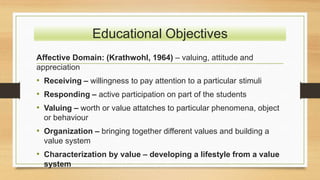 Educational Objectives
Affective Domain: (Krathwohl, 1964) – valuing, attitude and
appreciation
• Receiving – willingness to pay attention to a particular stimuli
• Responding – active participation on part of the students
• Valuing – worth or value attatches to particular phenomena, object
or behaviour
• Organization – bringing together different values and building a
value system
• Characterization by value – developing a lifestyle from a value
system
 