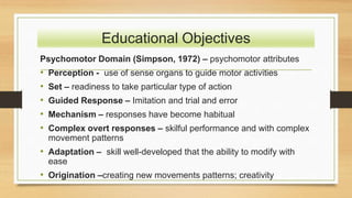 Psychomotor Domain (Simpson, 1972) – psychomotor attributes
• Perception - use of sense organs to guide motor activities
• Set – readiness to take particular type of action
• Guided Response – Imitation and trial and error
• Mechanism – responses have become habitual
• Complex overt responses – skilful performance and with complex
movement patterns
• Adaptation – skill well-developed that the ability to modify with
ease
• Origination –creating new movements patterns; creativity
Educational Objectives
 