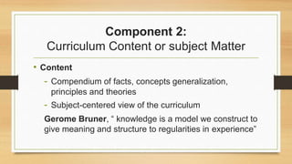 Component 2:
Curriculum Content or subject Matter
• Content
- Compendium of facts, concepts generalization,
principles and theories
- Subject-centered view of the curriculum
Gerome Bruner, “ knowledge is a model we construct to
give meaning and structure to regularities in experience”
 