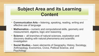 Subject Area and its Learning
Content
• Communication Arts – listening, speaking, reading, writing and
effective use of language
• Mathematics – numeric and computational skills, geometry and
measurement, algebra, logic and reasoning
• Science – all branches of natural sciences, exploration and
discovery dealing with natural phenomena and scientific
investigation
• Social Studies – basic elememts of Geography, History, Sociology,
Anthropology, Economics, Civics, Political Science, and
Psychology
 