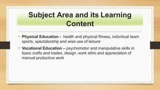 • Physical Education - health and physical fitness, individual team
sports, spectatorship and wise use of leisure
• Vocational Education – psychomotor and manipulative skills in
basic crafts and trades, design, work ethic and appreciation of
manual productive work
Subject Area and its Learning
Content
 