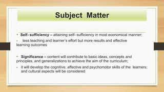 Subject Matter
• Self- sufficiency – attaining self- sufficiency in most economical manner;
- less teaching and learner’s effort but more results and effective
learning outcomes
• Significance – content will contribute to basic ideas, concepts and
principles, and generalizations to achieve the aim of the curriculum;
- it will develop the cognitive, affective and psychomotor skills of the learners;
and cultural aspects will be considered
 