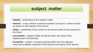• Validity – authenticity of the subject matter
• Interest - a key criterion in learner-centered curriculum; content should
be based on the interest of the learner
• Utility – usefulness of the content to the learner either for the present or
the future
• Learnability – subject matter should be within the range of the
experiences of the learners
• Feasibility – content should be learned within the time allowed,
resources available, expertise of the teacher and nature of the learner.
subject matter
 