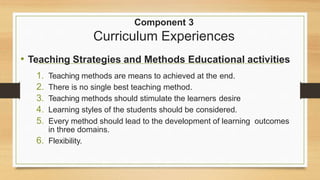 Component 3
Curriculum Experiences
• Teaching Strategies and Methods Educational activities
1. Teaching methods are means to achieved at the end.
2. There is no single best teaching method.
3. Teaching methods should stimulate the learners desire
4. Learning styles of the students should be considered.
5. Every method should lead to the development of learning outcomes
in three domains.
6. Flexibility.
 