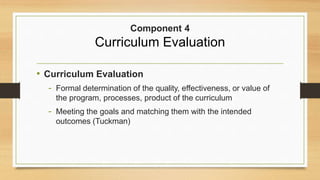 • Curriculum Evaluation
- Formal determination of the quality, effectiveness, or value of
the program, processes, product of the curriculum
- Meeting the goals and matching them with the intended
outcomes (Tuckman)
Component 4
Curriculum Evaluation
 