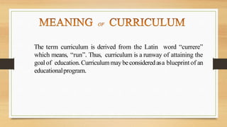 The term curriculum is derived from the Latin word “currere”
which means, “run”. Thus, curriculum is a runway of attaining the
goalof education. Curriculummaybeconsideredasa blueprint of an
educationalprogram.
 