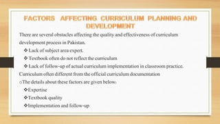 There are several obstacles affecting the quality and effectiveness of curriculum
development process in Pakistan.
Lack of subject area expert.
Textbook often do not reflect the curriculum
Lack of follow-up of actual curriculum implementation in classroom practice.
Curriculum often different from the official curriculum documentation
oThe details about these factors are given below:
Expertise
Textbook quality
Implementation and follow-up
 