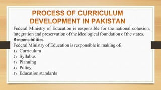 Federal Ministry of Education is responsible for the national cohesion,
integration and preservation of the ideological foundation of the states.
Responsibilities
Federal Ministry of Education is responsible in making of:
1) Curriculum
2) Syllabus
3) Planning
4) Policy
5) Education standards
 
