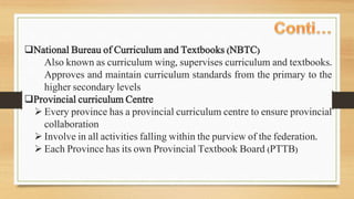National Bureau of Curriculum and Textbooks (NBTC)
Also known as curriculum wing, supervises curriculum and textbooks.
Approves and maintain curriculum standards from the primary to the
higher secondary levels
Provincial curriculum Centre
 Every province has a provincial curriculum centre to ensure provincial
collaboration
 Involve in all activities falling within the purview of the federation.
 Each Province has its own Provincial Textbook Board (PTTB)
 
