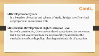 Development of syllabi
It is based on objectives and scheme of study. Subject specific syllabi
are prepared in consultation with:
Curriculum Development at Higher Education Level
In 1973’s constitution, Government placed education on the concurrent
list. Federal Government took the responsibility to determine the
curriculum text boards, policy, planning and standards of education
 