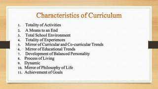 1. Totality of Activities
2. A Means to an End
3. Total School Environment
4. Totality of Experiences
5. Mirror of Curricular and Co-curricular Trends
6. Mirror of Educational Trends
7. Development of Balanced Personality
8. Process of Living
9. Dynamic
10. Mirror of Philosophy of Life
11. Achievement of Goals
 
