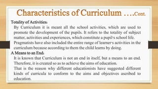 Totality of Activities:
By Curriculum it is meant all the school activities, which are used to
promote the development of the pupils. It refers to the totality of subject
matter, activities and experiences, which constitute a pupil's school life.
Pragmatists have also included the entire range of learner's activities in the
curriculum because according to them the child learns by doing.
A Means to an End:
It is known that Curriculum is not an end in itself, but a means to an end.
Therefore, it is created so as to achieve the aims of education.
That is the reason why different educationists have suggested different
kinds of curricula to conform to the aims and objectives ascribed to
education.
 