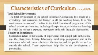 Total School Environment:
The total environment of the school influences Curriculum. It is made up of
everything that surrounds the learner in all his working hours. It is “the
environment in motion”. It refers to the total educational programme of the
school (school environment) including all experiences, activities and learning,
in which the learner is expected to progress and attain the goals ofeducation.
Totality of Experiences:
Curriculum refers to the totality of experiences that a pupil gets in the school
(i.e. the class-room, library, laboratory; workshop, playground and in the
numerous informal contacts between the teacher and the pupils) as well as
outside the school. These experiences help him in the development of
personality.
 