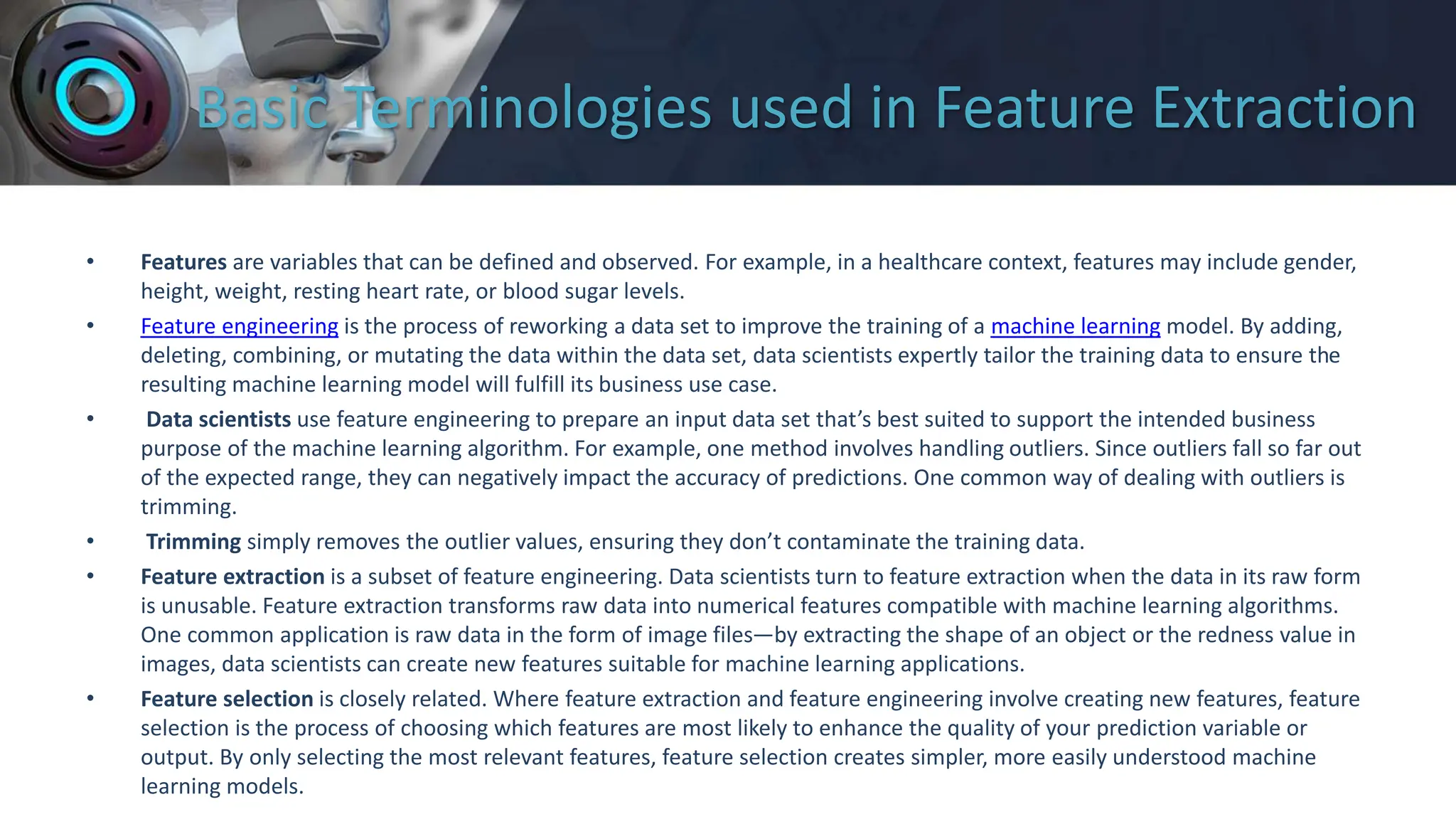Basic Terminologies used in Feature Extraction
• Features are variables that can be defined and observed. For example, in a healthcare context, features may include gender,
height, weight, resting heart rate, or blood sugar levels.
• Feature engineering is the process of reworking a data set to improve the training of a machine learning model. By adding,
deleting, combining, or mutating the data within the data set, data scientists expertly tailor the training data to ensure the
resulting machine learning model will fulfill its business use case.
• Data scientists use feature engineering to prepare an input data set that’s best suited to support the intended business
purpose of the machine learning algorithm. For example, one method involves handling outliers. Since outliers fall so far out
of the expected range, they can negatively impact the accuracy of predictions. One common way of dealing with outliers is
trimming.
• Trimming simply removes the outlier values, ensuring they don’t contaminate the training data.
• Feature extraction is a subset of feature engineering. Data scientists turn to feature extraction when the data in its raw form
is unusable. Feature extraction transforms raw data into numerical features compatible with machine learning algorithms.
One common application is raw data in the form of image files—by extracting the shape of an object or the redness value in
images, data scientists can create new features suitable for machine learning applications.
• Feature selection is closely related. Where feature extraction and feature engineering involve creating new features, feature
selection is the process of choosing which features are most likely to enhance the quality of your prediction variable or
output. By only selecting the most relevant features, feature selection creates simpler, more easily understood machine
learning models.
 