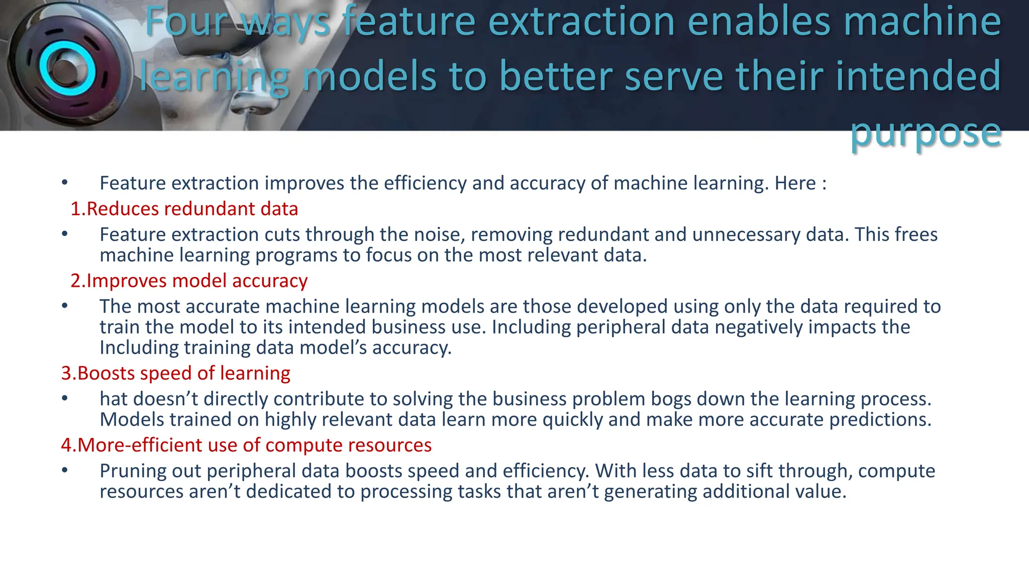 Four ways feature extraction enables machine
learning models to better serve their intended
purpose
• Feature extraction improves the efficiency and accuracy of machine learning. Here :
1.Reduces redundant data
• Feature extraction cuts through the noise, removing redundant and unnecessary data. This frees
machine learning programs to focus on the most relevant data.
2.Improves model accuracy
• The most accurate machine learning models are those developed using only the data required to
train the model to its intended business use. Including peripheral data negatively impacts the
Including training data model’s accuracy.
3.Boosts speed of learning
• hat doesn’t directly contribute to solving the business problem bogs down the learning process.
Models trained on highly relevant data learn more quickly and make more accurate predictions.
4.More-efficient use of compute resources
• Pruning out peripheral data boosts speed and efficiency. With less data to sift through, compute
resources aren’t dedicated to processing tasks that aren’t generating additional value.
 