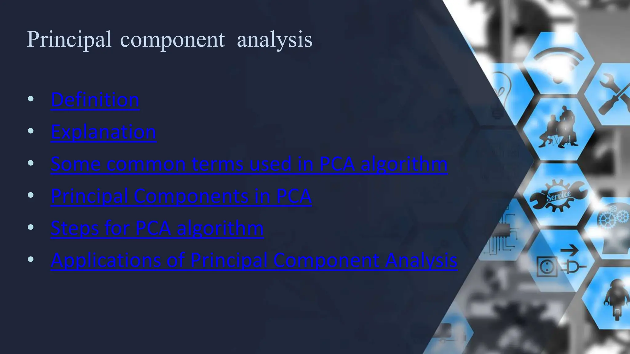 Principal component analysis
• Definition
• Explanation
• Some common terms used in PCA algorithm
• Principal Components in PCA
• Steps for PCA algorithm
• Applications of Principal Component Analysis
 