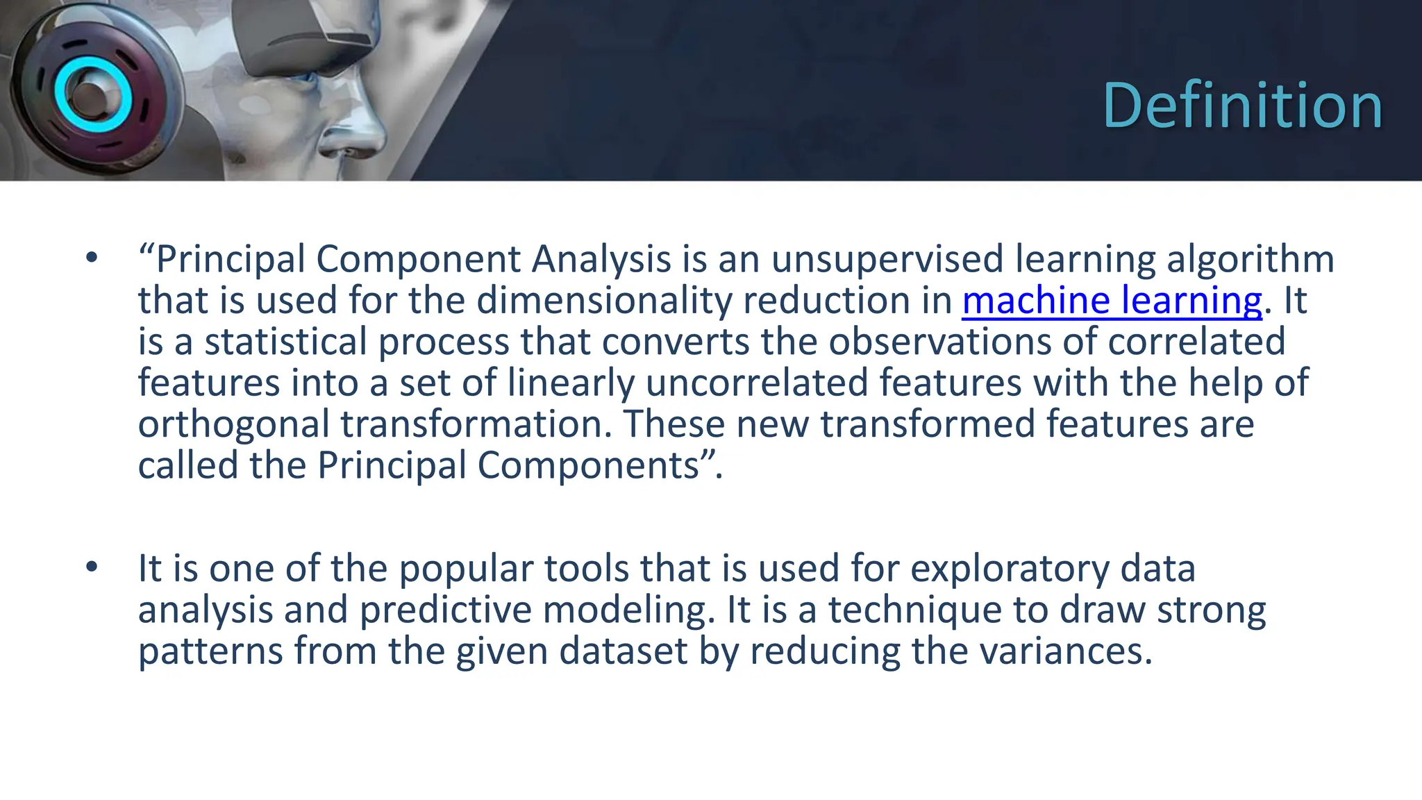 Definition
• “Principal Component Analysis is an unsupervised learning algorithm
that is used for the dimensionality reduction in machine learning. It
is a statistical process that converts the observations of correlated
features into a set of linearly uncorrelated features with the help of
orthogonal transformation. These new transformed features are
called the Principal Components”.
• It is one of the popular tools that is used for exploratory data
analysis and predictive modeling. It is a technique to draw strong
patterns from the given dataset by reducing the variances.
 