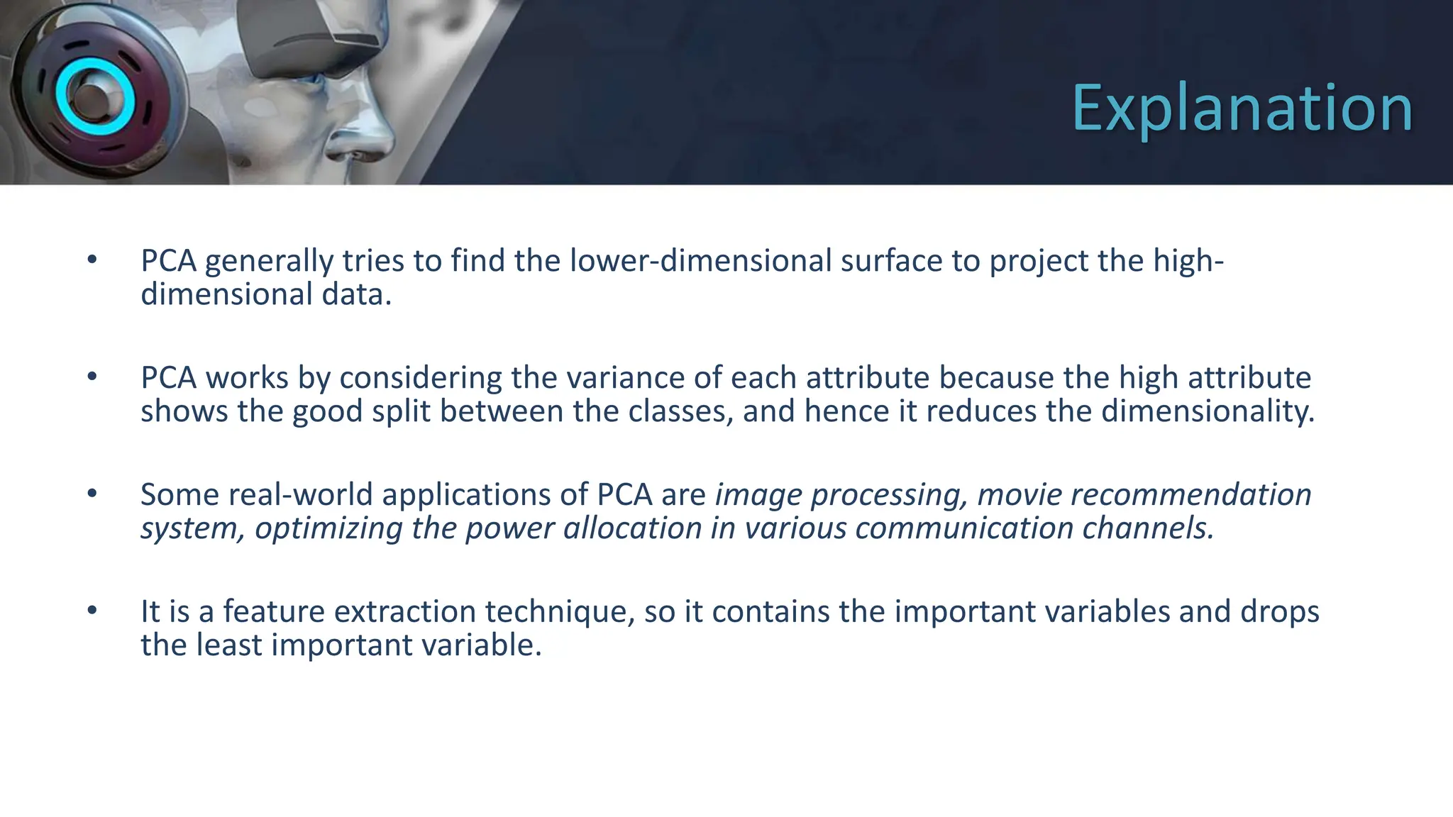 Explanation
• PCA generally tries to find the lower-dimensional surface to project the high-
dimensional data.
• PCA works by considering the variance of each attribute because the high attribute
shows the good split between the classes, and hence it reduces the dimensionality.
• Some real-world applications of PCA are image processing, movie recommendation
system, optimizing the power allocation in various communication channels.
• It is a feature extraction technique, so it contains the important variables and drops
the least important variable.
 