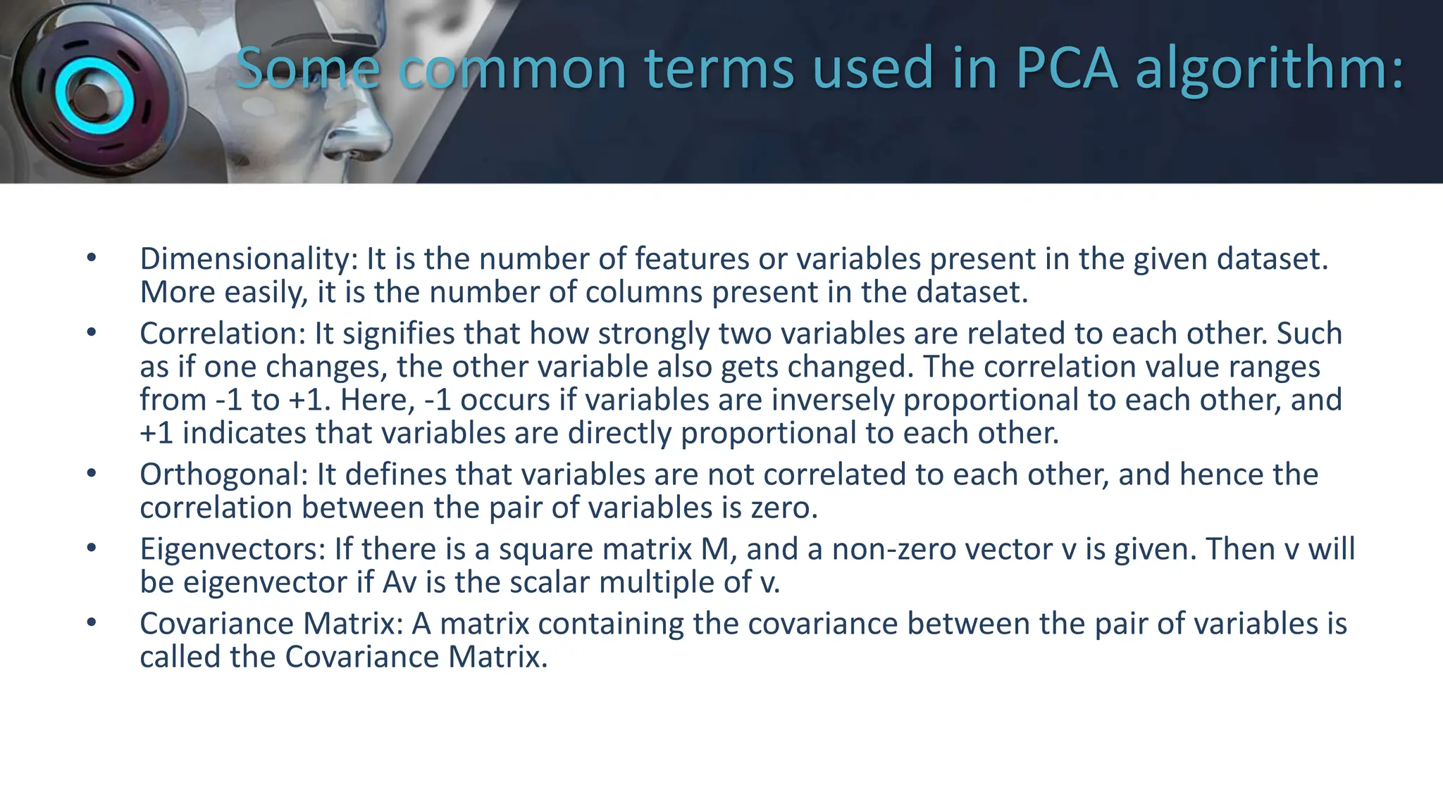 Some common terms used in PCA algorithm:
• Dimensionality: It is the number of features or variables present in the given dataset.
More easily, it is the number of columns present in the dataset.
• Correlation: It signifies that how strongly two variables are related to each other. Such
as if one changes, the other variable also gets changed. The correlation value ranges
from -1 to +1. Here, -1 occurs if variables are inversely proportional to each other, and
+1 indicates that variables are directly proportional to each other.
• Orthogonal: It defines that variables are not correlated to each other, and hence the
correlation between the pair of variables is zero.
• Eigenvectors: If there is a square matrix M, and a non-zero vector v is given. Then v will
be eigenvector if Av is the scalar multiple of v.
• Covariance Matrix: A matrix containing the covariance between the pair of variables is
called the Covariance Matrix.
 