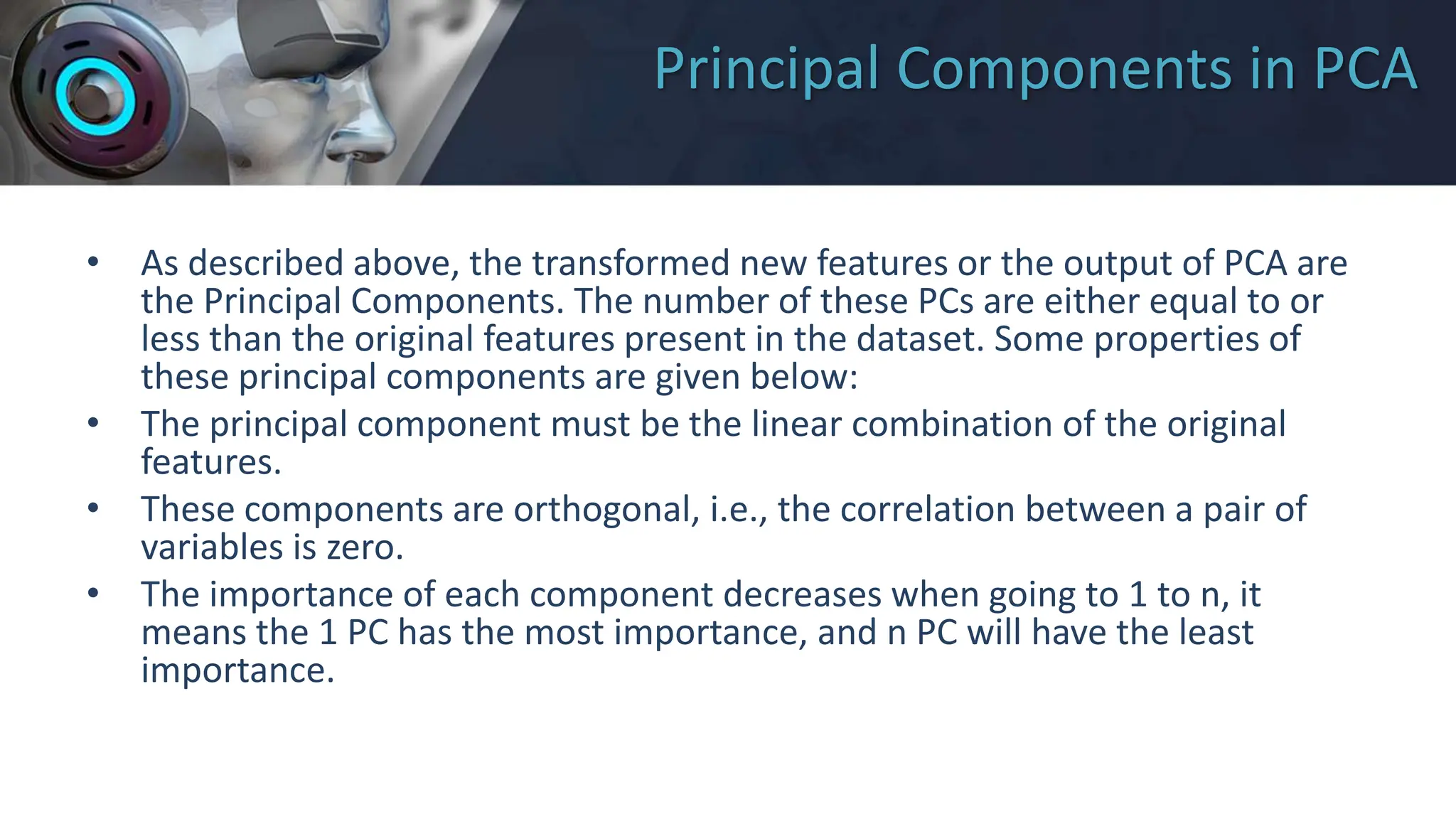 Principal Components in PCA
• As described above, the transformed new features or the output of PCA are
the Principal Components. The number of these PCs are either equal to or
less than the original features present in the dataset. Some properties of
these principal components are given below:
• The principal component must be the linear combination of the original
features.
• These components are orthogonal, i.e., the correlation between a pair of
variables is zero.
• The importance of each component decreases when going to 1 to n, it
means the 1 PC has the most importance, and n PC will have the least
importance.
 