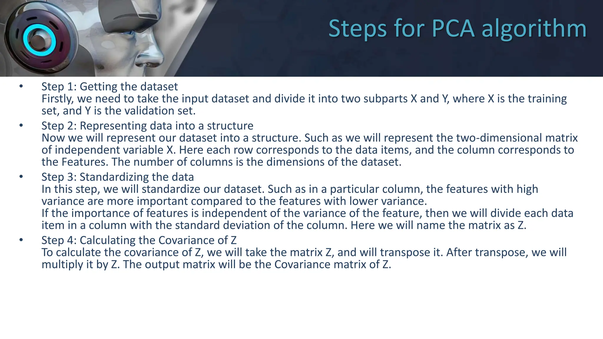 Steps for PCA algorithm
• Step 1: Getting the dataset
Firstly, we need to take the input dataset and divide it into two subparts X and Y, where X is the training
set, and Y is the validation set.
• Step 2: Representing data into a structure
Now we will represent our dataset into a structure. Such as we will represent the two-dimensional matrix
of independent variable X. Here each row corresponds to the data items, and the column corresponds to
the Features. The number of columns is the dimensions of the dataset.
• Step 3: Standardizing the data
In this step, we will standardize our dataset. Such as in a particular column, the features with high
variance are more important compared to the features with lower variance.
If the importance of features is independent of the variance of the feature, then we will divide each data
item in a column with the standard deviation of the column. Here we will name the matrix as Z.
• Step 4: Calculating the Covariance of Z
To calculate the covariance of Z, we will take the matrix Z, and will transpose it. After transpose, we will
multiply it by Z. The output matrix will be the Covariance matrix of Z.
 