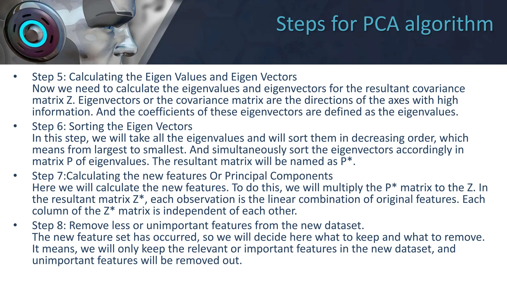 Steps for PCA algorithm
• Step 5: Calculating the Eigen Values and Eigen Vectors
Now we need to calculate the eigenvalues and eigenvectors for the resultant covariance
matrix Z. Eigenvectors or the covariance matrix are the directions of the axes with high
information. And the coefficients of these eigenvectors are defined as the eigenvalues.
• Step 6: Sorting the Eigen Vectors
In this step, we will take all the eigenvalues and will sort them in decreasing order, which
means from largest to smallest. And simultaneously sort the eigenvectors accordingly in
matrix P of eigenvalues. The resultant matrix will be named as P*.
• Step 7:Calculating the new features Or Principal Components
Here we will calculate the new features. To do this, we will multiply the P* matrix to the Z. In
the resultant matrix Z*, each observation is the linear combination of original features. Each
column of the Z* matrix is independent of each other.
• Step 8: Remove less or unimportant features from the new dataset.
The new feature set has occurred, so we will decide here what to keep and what to remove.
It means, we will only keep the relevant or important features in the new dataset, and
unimportant features will be removed out.
 