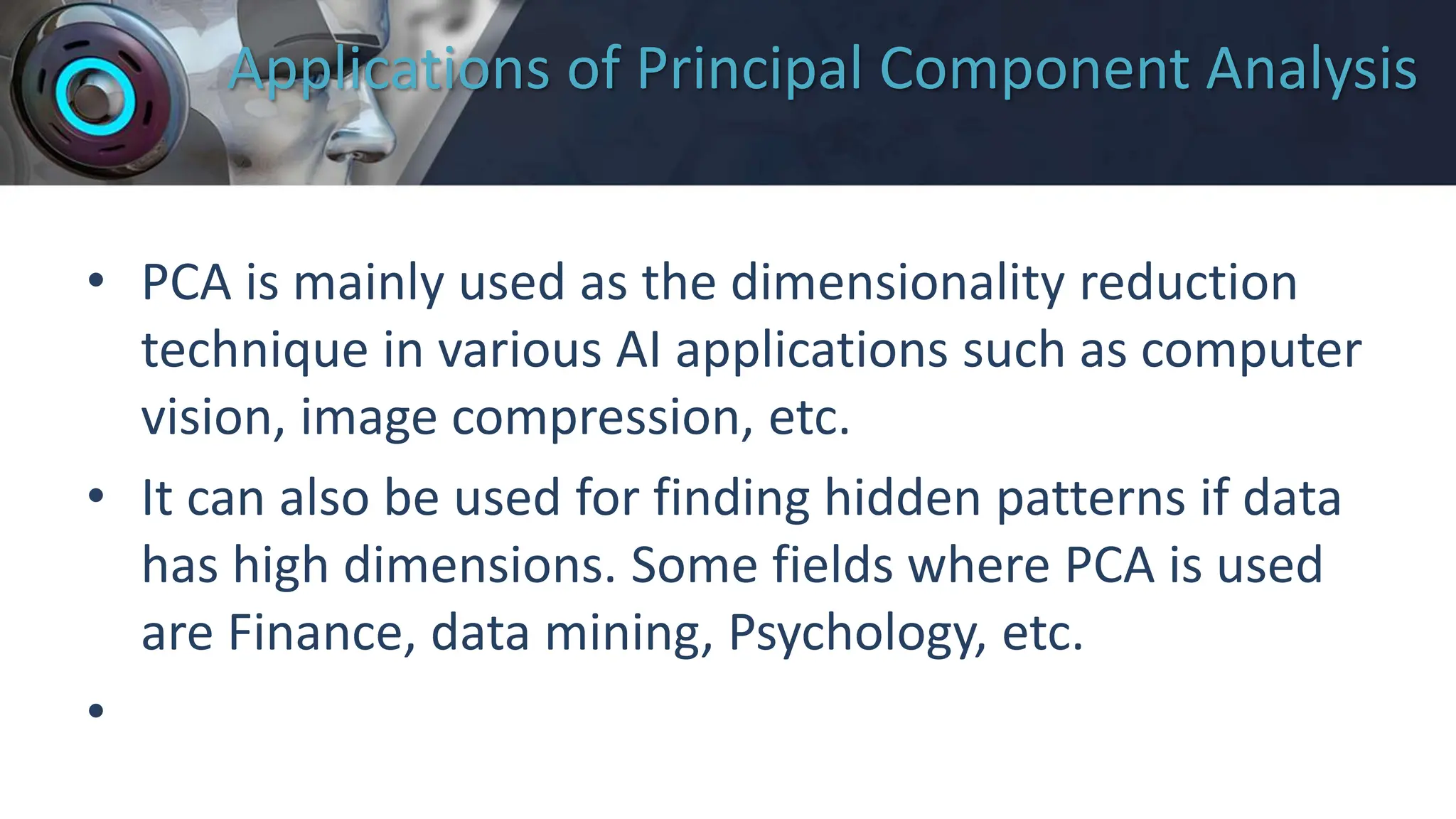 Applications of Principal Component Analysis
• PCA is mainly used as the dimensionality reduction
technique in various AI applications such as computer
vision, image compression, etc.
• It can also be used for finding hidden patterns if data
has high dimensions. Some fields where PCA is used
are Finance, data mining, Psychology, etc.
•
 