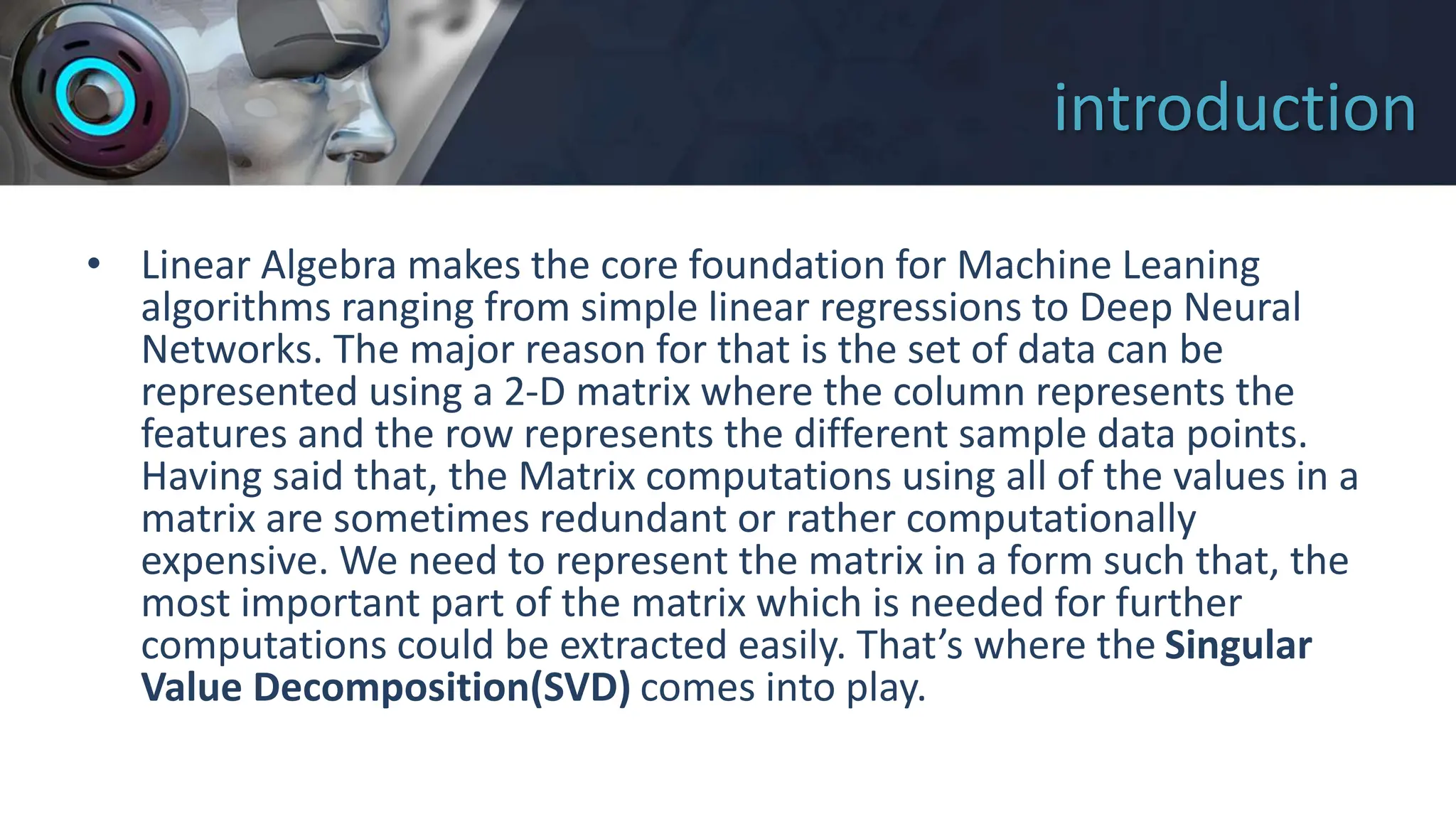 introduction
• Linear Algebra makes the core foundation for Machine Leaning
algorithms ranging from simple linear regressions to Deep Neural
Networks. The major reason for that is the set of data can be
represented using a 2-D matrix where the column represents the
features and the row represents the different sample data points.
Having said that, the Matrix computations using all of the values in a
matrix are sometimes redundant or rather computationally
expensive. We need to represent the matrix in a form such that, the
most important part of the matrix which is needed for further
computations could be extracted easily. That’s where the Singular
Value Decomposition(SVD) comes into play.
 