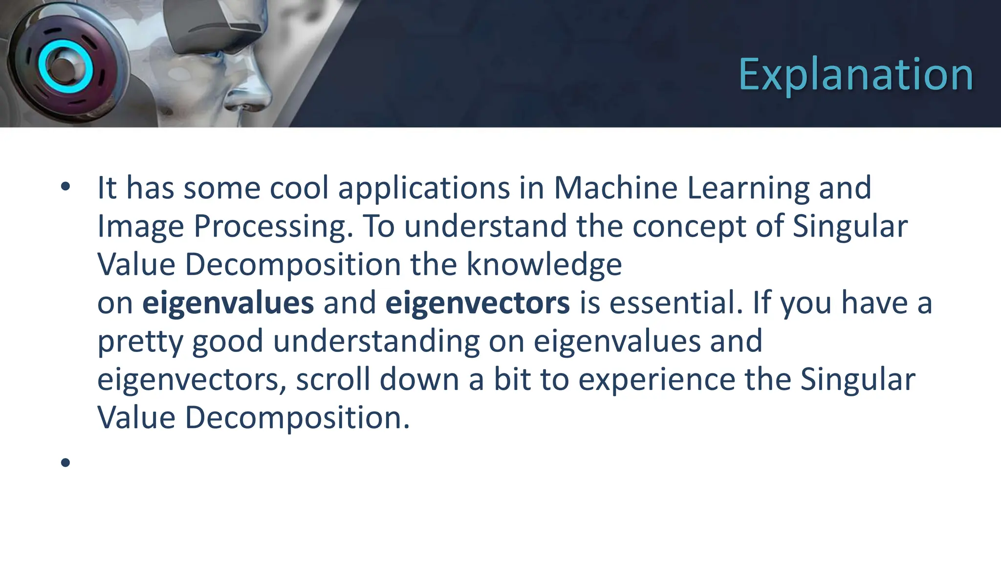 Explanation
• It has some cool applications in Machine Learning and
Image Processing. To understand the concept of Singular
Value Decomposition the knowledge
on eigenvalues and eigenvectors is essential. If you have a
pretty good understanding on eigenvalues and
eigenvectors, scroll down a bit to experience the Singular
Value Decomposition.
•
 
