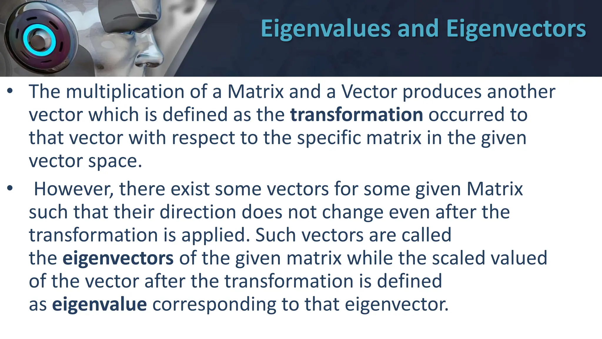 Eigenvalues and Eigenvectors
• The multiplication of a Matrix and a Vector produces another
vector which is defined as the transformation occurred to
that vector with respect to the specific matrix in the given
vector space.
• However, there exist some vectors for some given Matrix
such that their direction does not change even after the
transformation is applied. Such vectors are called
the eigenvectors of the given matrix while the scaled valued
of the vector after the transformation is defined
as eigenvalue corresponding to that eigenvector.
 