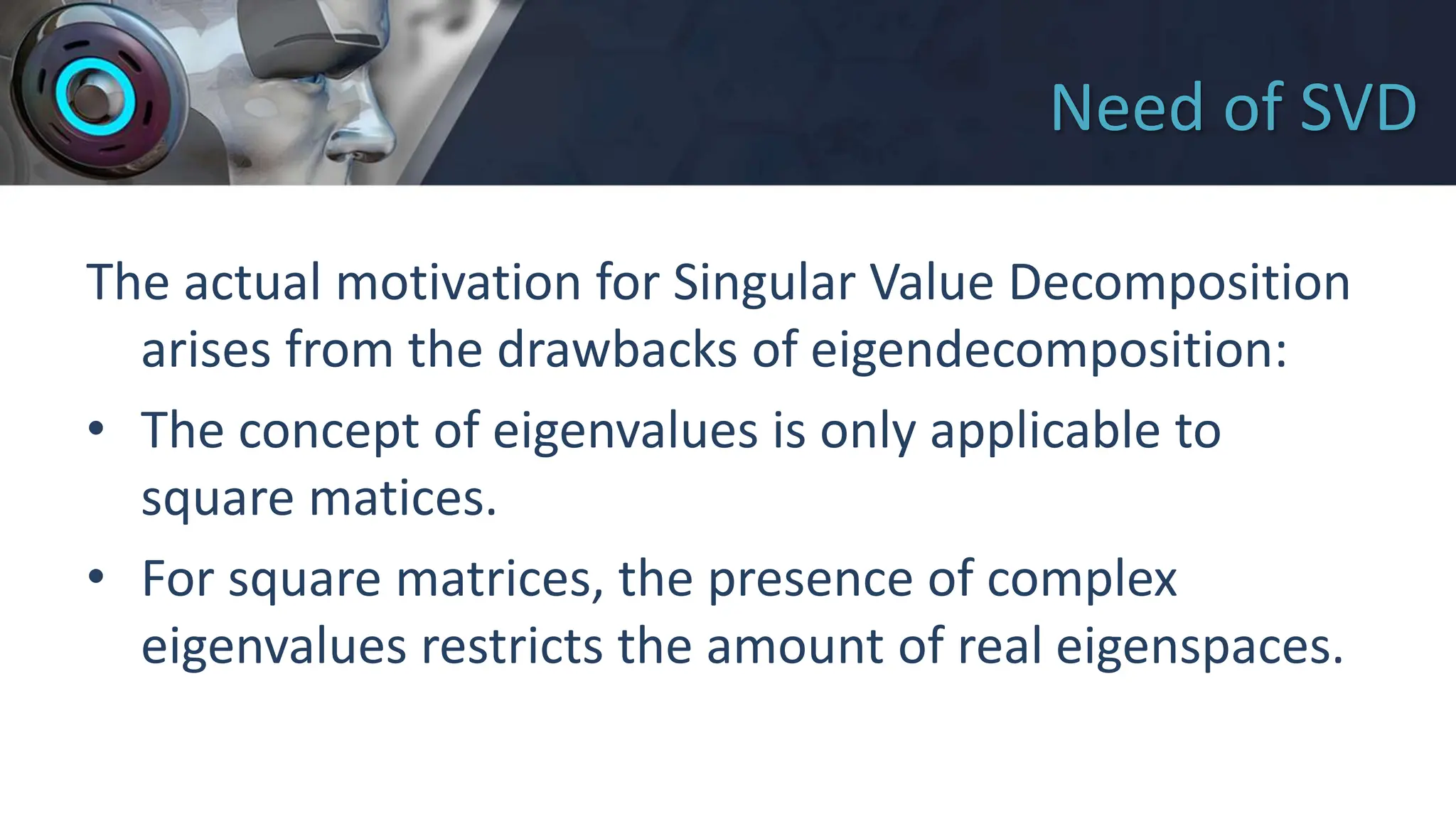 Need of SVD
The actual motivation for Singular Value Decomposition
arises from the drawbacks of eigendecomposition:
• The concept of eigenvalues is only applicable to
square matices.
• For square matrices, the presence of complex
eigenvalues restricts the amount of real eigenspaces.
 