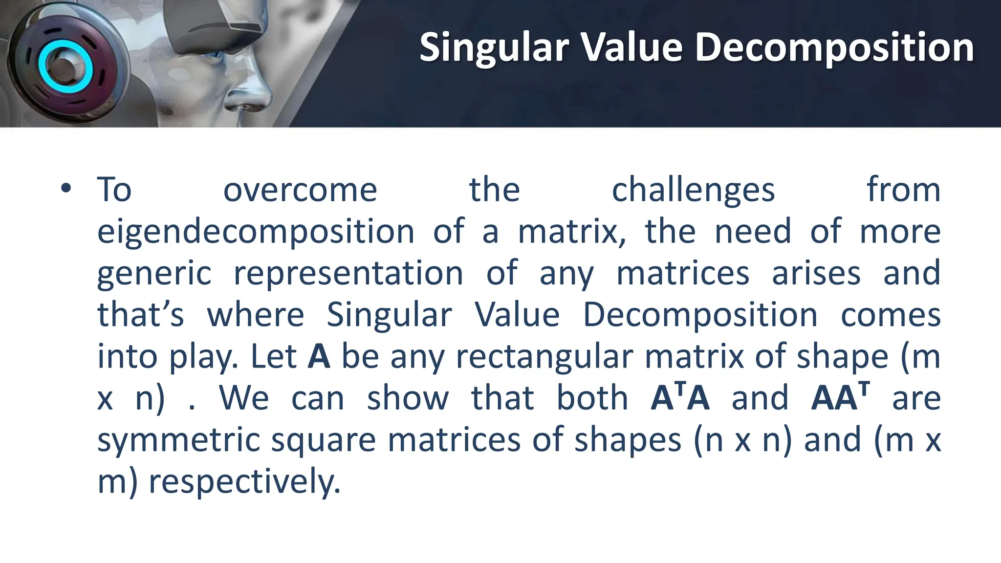 Singular Value Decomposition
• To overcome the challenges from
eigendecomposition of a matrix, the need of more
generic representation of any matrices arises and
that’s where Singular Value Decomposition comes
into play. Let A be any rectangular matrix of shape (m
x n) . We can show that both AᵀA and AAᵀ are
symmetric square matrices of shapes (n x n) and (m x
m) respectively.
 