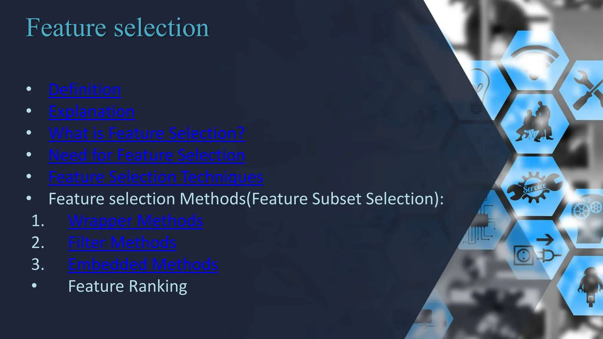 Feature selection
• Definition
• Explanation
• What is Feature Selection?
• Need for Feature Selection
• Feature Selection Techniques
• Feature selection Methods(Feature Subset Selection):
1. Wrapper Methods
2. Filter Methods
3. Embedded Methods
• Feature Ranking
 
