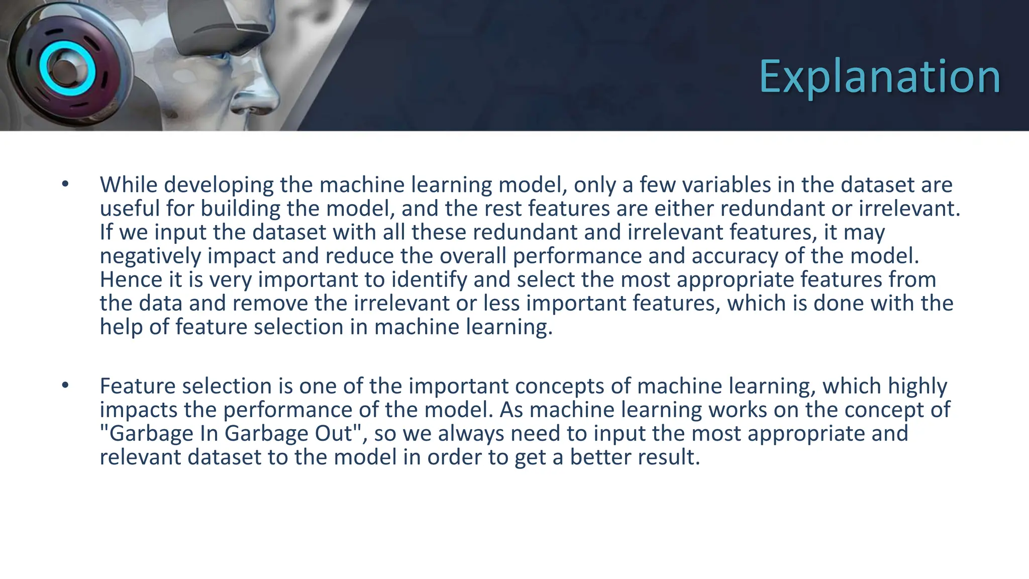 Explanation
• While developing the machine learning model, only a few variables in the dataset are
useful for building the model, and the rest features are either redundant or irrelevant.
If we input the dataset with all these redundant and irrelevant features, it may
negatively impact and reduce the overall performance and accuracy of the model.
Hence it is very important to identify and select the most appropriate features from
the data and remove the irrelevant or less important features, which is done with the
help of feature selection in machine learning.
• Feature selection is one of the important concepts of machine learning, which highly
impacts the performance of the model. As machine learning works on the concept of
"Garbage In Garbage Out", so we always need to input the most appropriate and
relevant dataset to the model in order to get a better result.
 