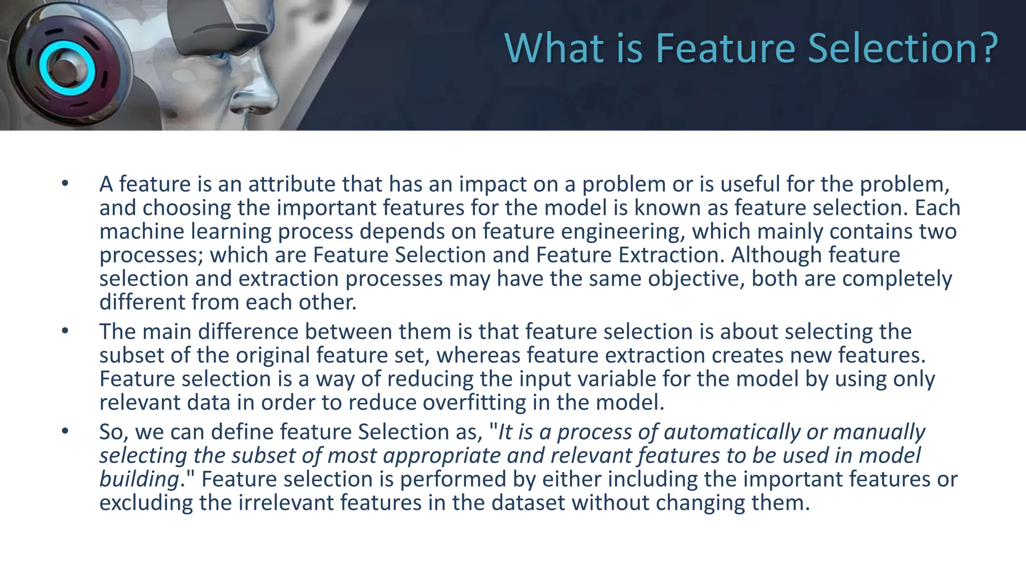 What is Feature Selection?
• A feature is an attribute that has an impact on a problem or is useful for the problem,
and choosing the important features for the model is known as feature selection. Each
machine learning process depends on feature engineering, which mainly contains two
processes; which are Feature Selection and Feature Extraction. Although feature
selection and extraction processes may have the same objective, both are completely
different from each other.
• The main difference between them is that feature selection is about selecting the
subset of the original feature set, whereas feature extraction creates new features.
Feature selection is a way of reducing the input variable for the model by using only
relevant data in order to reduce overfitting in the model.
• So, we can define feature Selection as, "It is a process of automatically or manually
selecting the subset of most appropriate and relevant features to be used in model
building." Feature selection is performed by either including the important features or
excluding the irrelevant features in the dataset without changing them.
 