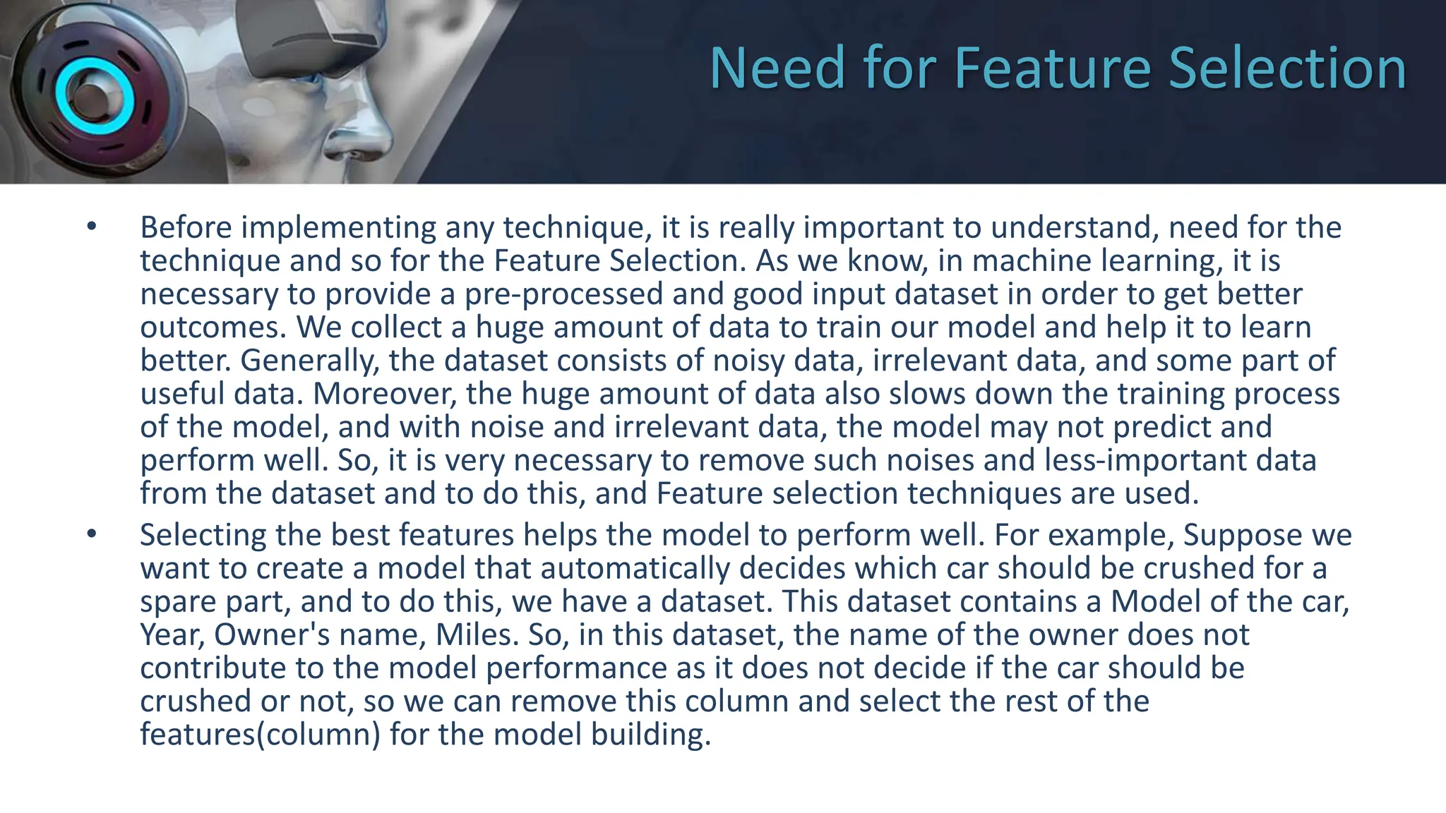 Need for Feature Selection
• Before implementing any technique, it is really important to understand, need for the
technique and so for the Feature Selection. As we know, in machine learning, it is
necessary to provide a pre-processed and good input dataset in order to get better
outcomes. We collect a huge amount of data to train our model and help it to learn
better. Generally, the dataset consists of noisy data, irrelevant data, and some part of
useful data. Moreover, the huge amount of data also slows down the training process
of the model, and with noise and irrelevant data, the model may not predict and
perform well. So, it is very necessary to remove such noises and less-important data
from the dataset and to do this, and Feature selection techniques are used.
• Selecting the best features helps the model to perform well. For example, Suppose we
want to create a model that automatically decides which car should be crushed for a
spare part, and to do this, we have a dataset. This dataset contains a Model of the car,
Year, Owner's name, Miles. So, in this dataset, the name of the owner does not
contribute to the model performance as it does not decide if the car should be
crushed or not, so we can remove this column and select the rest of the
features(column) for the model building.
 
