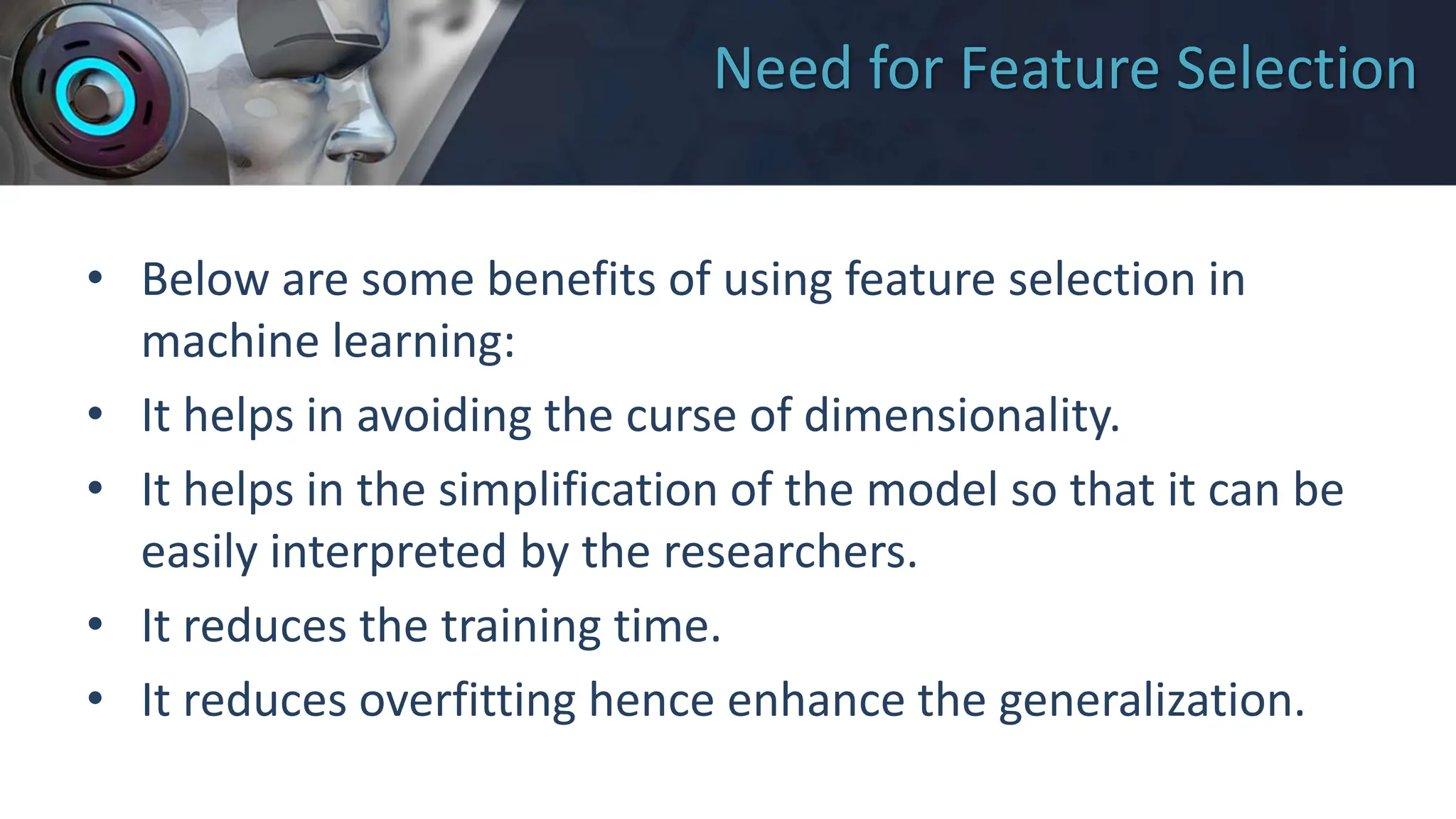Need for Feature Selection
• Below are some benefits of using feature selection in
machine learning:
• It helps in avoiding the curse of dimensionality.
• It helps in the simplification of the model so that it can be
easily interpreted by the researchers.
• It reduces the training time.
• It reduces overfitting hence enhance the generalization.
 