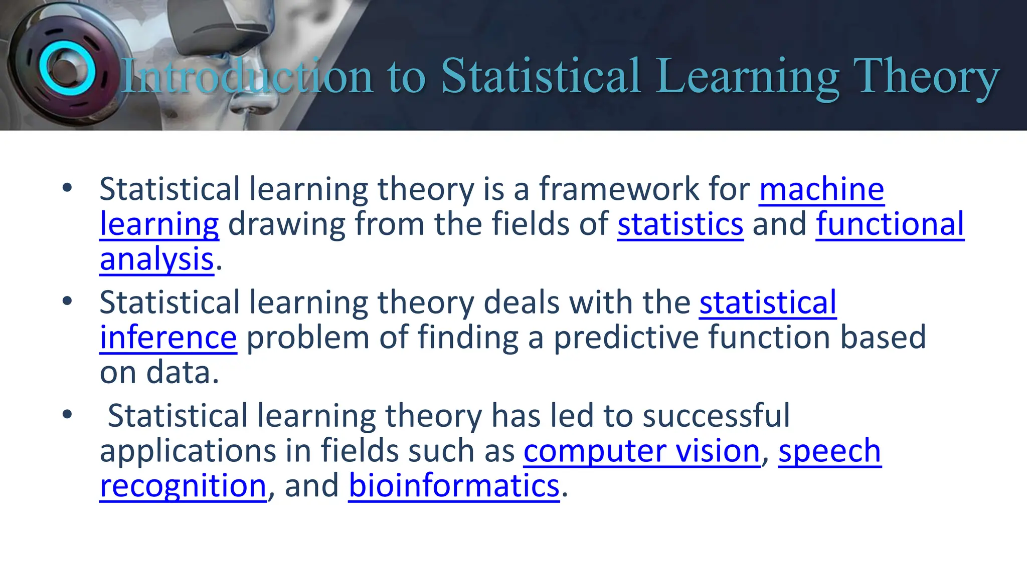 Introduction to Statistical Learning Theory
• Statistical learning theory is a framework for machine
learning drawing from the fields of statistics and functional
analysis.
• Statistical learning theory deals with the statistical
inference problem of finding a predictive function based
on data.
• Statistical learning theory has led to successful
applications in fields such as computer vision, speech
recognition, and bioinformatics.
 