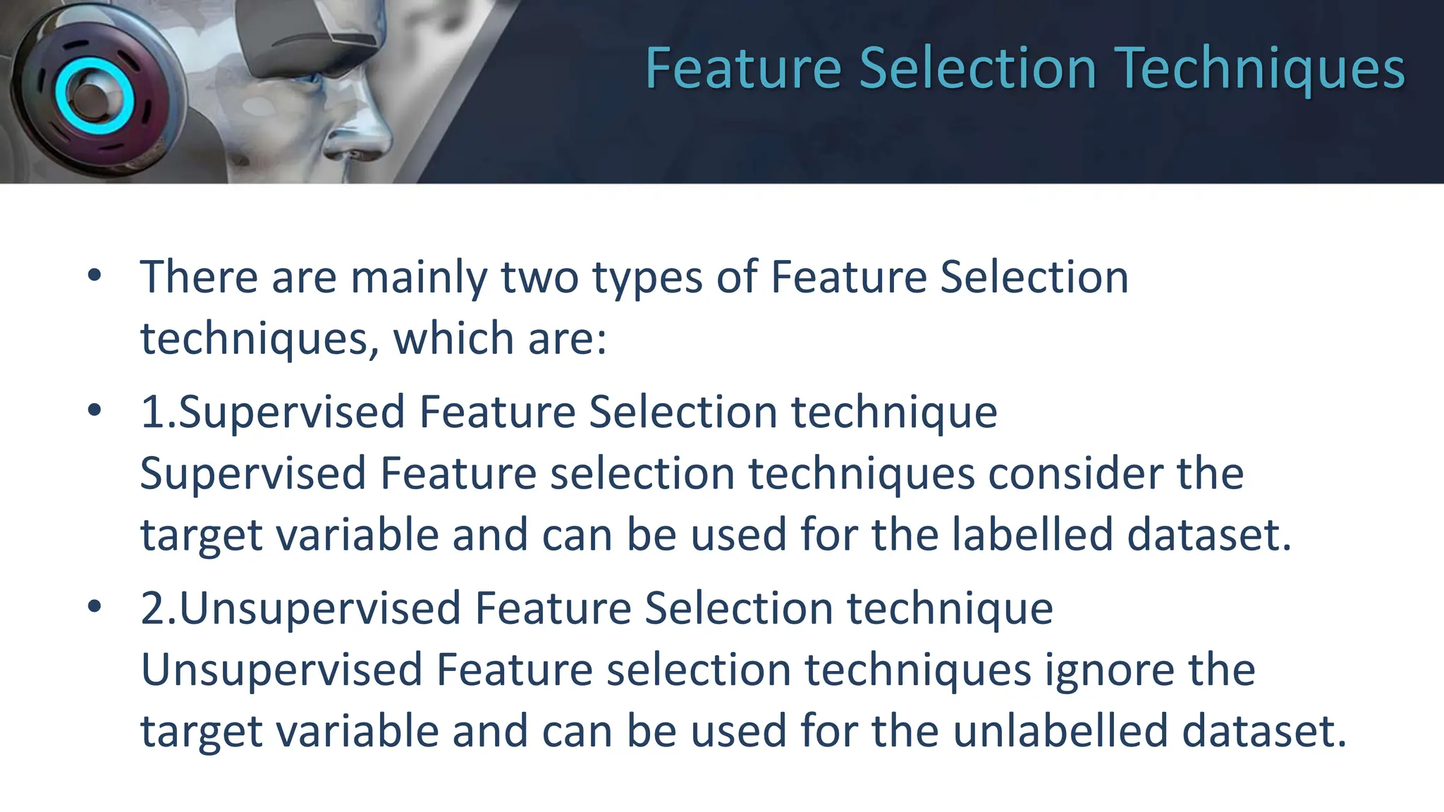 Feature Selection Techniques
• There are mainly two types of Feature Selection
techniques, which are:
• 1.Supervised Feature Selection technique
Supervised Feature selection techniques consider the
target variable and can be used for the labelled dataset.
• 2.Unsupervised Feature Selection technique
Unsupervised Feature selection techniques ignore the
target variable and can be used for the unlabelled dataset.
 