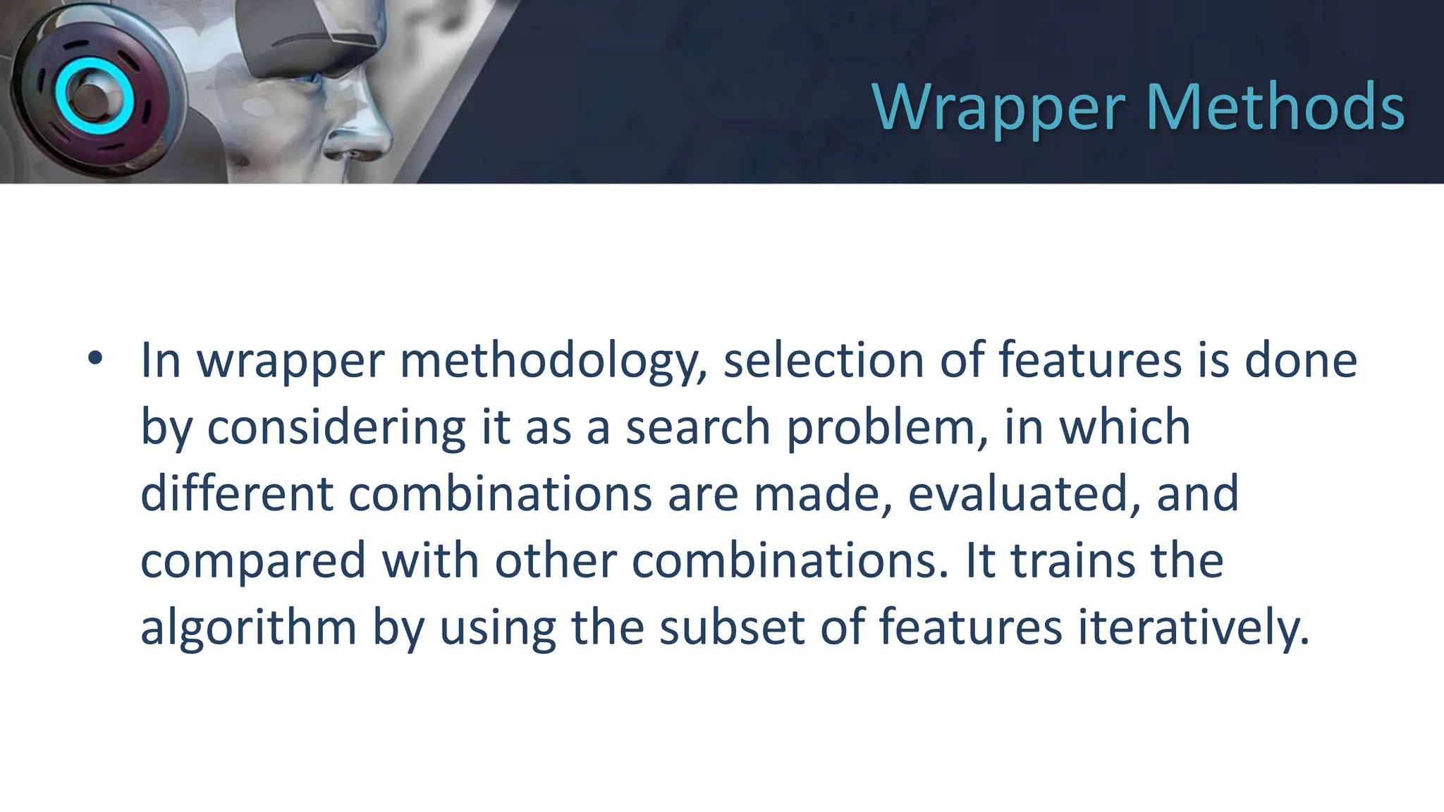 Wrapper Methods
• In wrapper methodology, selection of features is done
by considering it as a search problem, in which
different combinations are made, evaluated, and
compared with other combinations. It trains the
algorithm by using the subset of features iteratively.
 