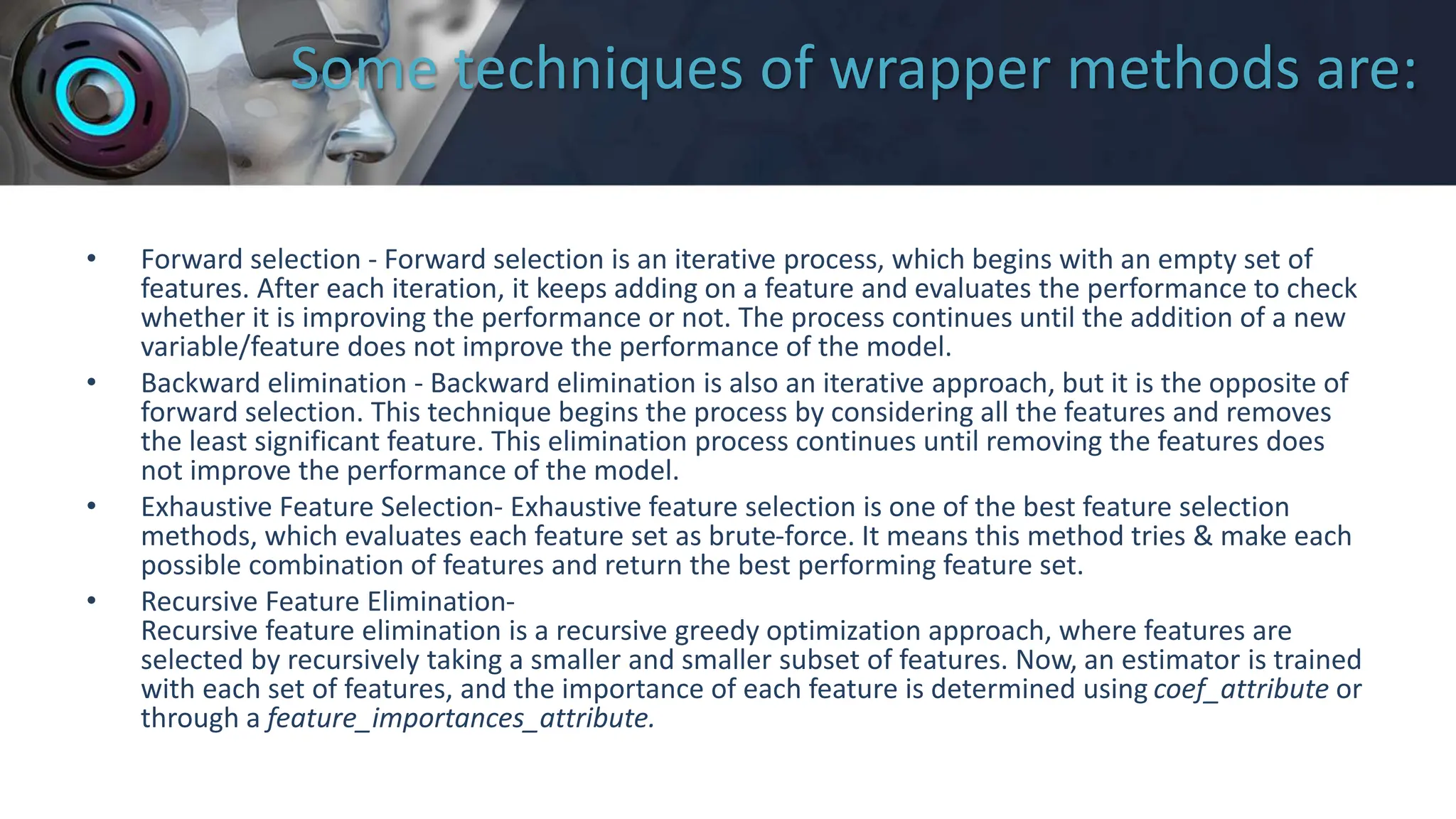 Some techniques of wrapper methods are:
• Forward selection - Forward selection is an iterative process, which begins with an empty set of
features. After each iteration, it keeps adding on a feature and evaluates the performance to check
whether it is improving the performance or not. The process continues until the addition of a new
variable/feature does not improve the performance of the model.
• Backward elimination - Backward elimination is also an iterative approach, but it is the opposite of
forward selection. This technique begins the process by considering all the features and removes
the least significant feature. This elimination process continues until removing the features does
not improve the performance of the model.
• Exhaustive Feature Selection- Exhaustive feature selection is one of the best feature selection
methods, which evaluates each feature set as brute-force. It means this method tries & make each
possible combination of features and return the best performing feature set.
• Recursive Feature Elimination-
Recursive feature elimination is a recursive greedy optimization approach, where features are
selected by recursively taking a smaller and smaller subset of features. Now, an estimator is trained
with each set of features, and the importance of each feature is determined using coef_attribute or
through a feature_importances_attribute.
 