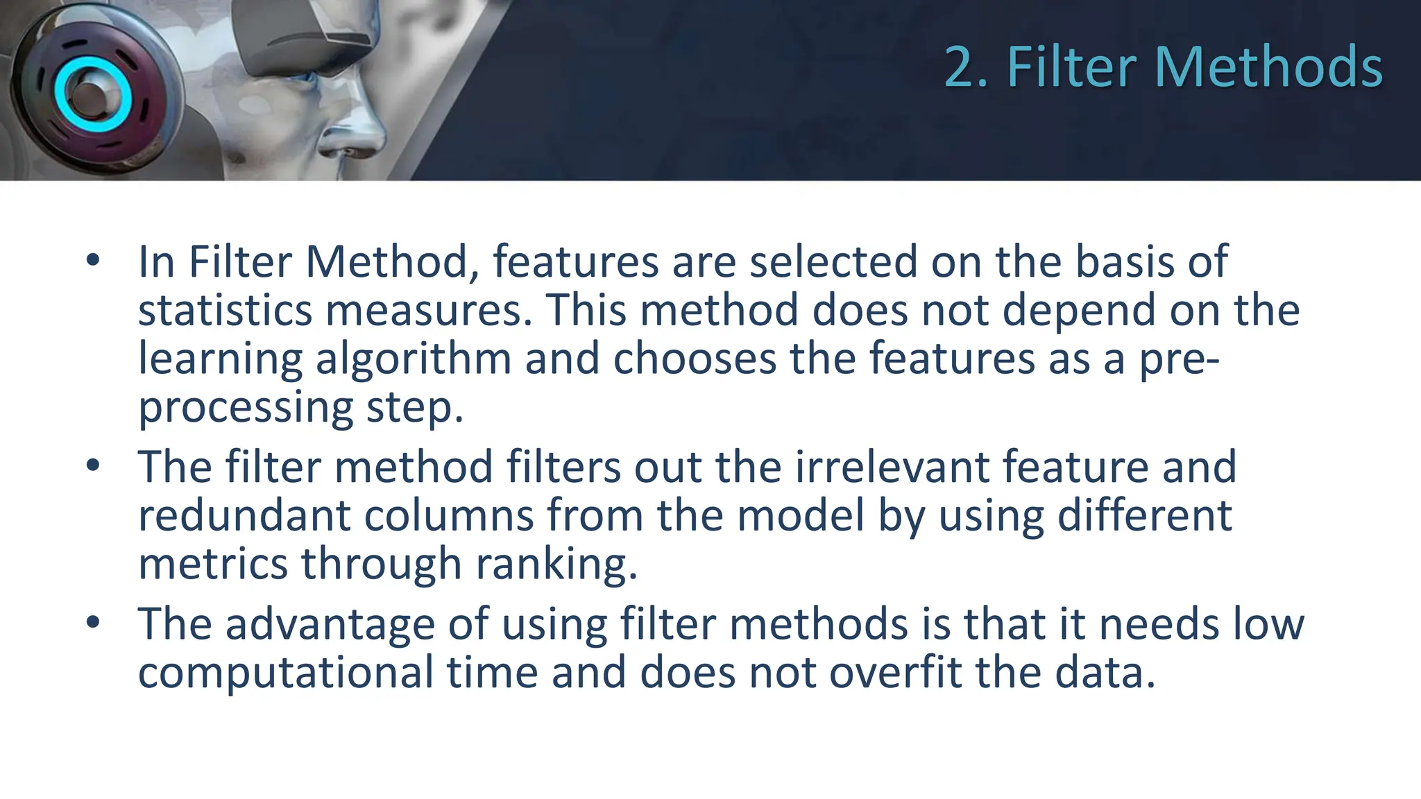 2. Filter Methods
• In Filter Method, features are selected on the basis of
statistics measures. This method does not depend on the
learning algorithm and chooses the features as a pre-
processing step.
• The filter method filters out the irrelevant feature and
redundant columns from the model by using different
metrics through ranking.
• The advantage of using filter methods is that it needs low
computational time and does not overfit the data.
 
