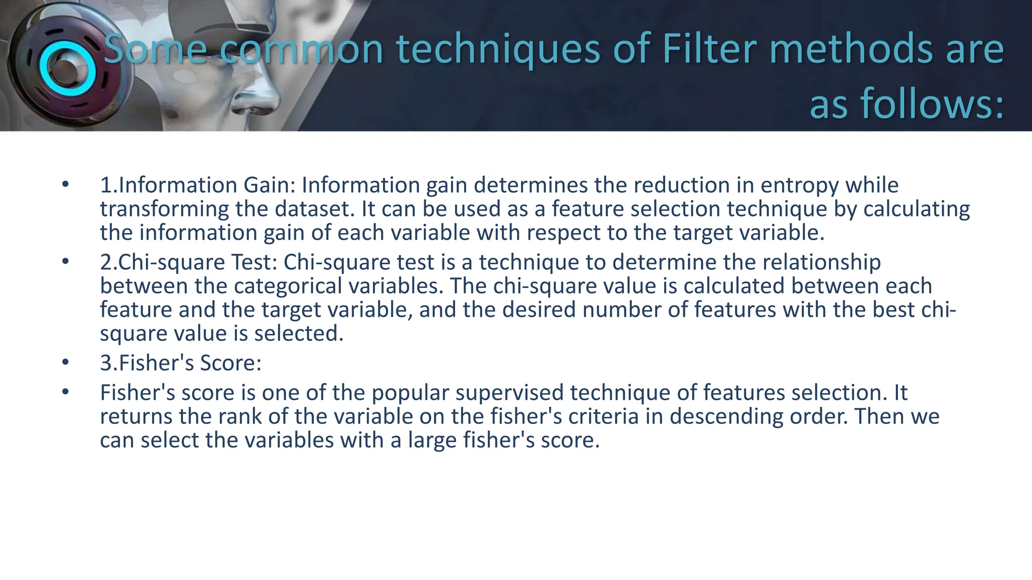 Some common techniques of Filter methods are
as follows:
• 1.Information Gain: Information gain determines the reduction in entropy while
transforming the dataset. It can be used as a feature selection technique by calculating
the information gain of each variable with respect to the target variable.
• 2.Chi-square Test: Chi-square test is a technique to determine the relationship
between the categorical variables. The chi-square value is calculated between each
feature and the target variable, and the desired number of features with the best chi-
square value is selected.
• 3.Fisher's Score:
• Fisher's score is one of the popular supervised technique of features selection. It
returns the rank of the variable on the fisher's criteria in descending order. Then we
can select the variables with a large fisher's score.
 