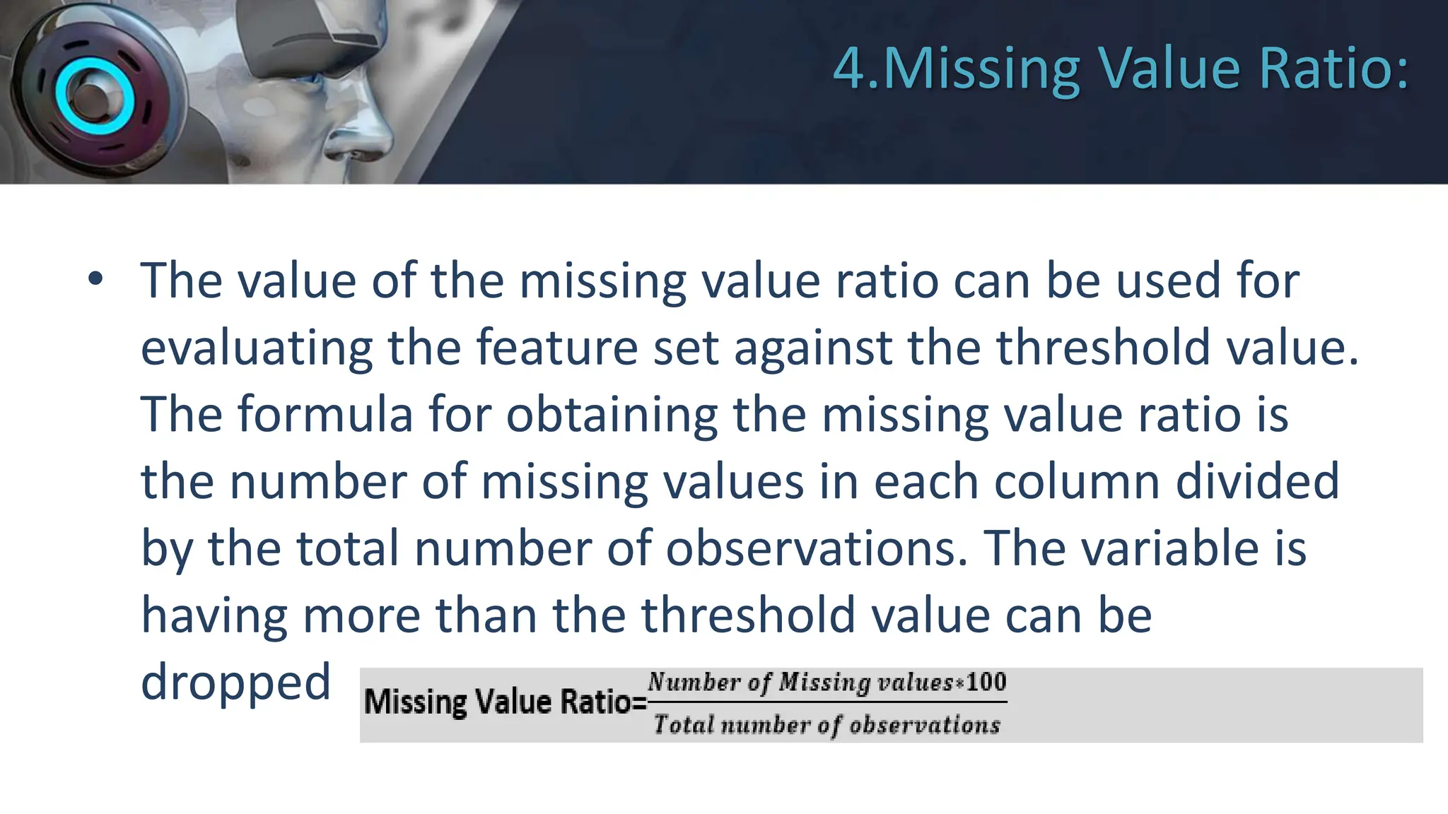 4.Missing Value Ratio:
• The value of the missing value ratio can be used for
evaluating the feature set against the threshold value.
The formula for obtaining the missing value ratio is
the number of missing values in each column divided
by the total number of observations. The variable is
having more than the threshold value can be
dropped.
 