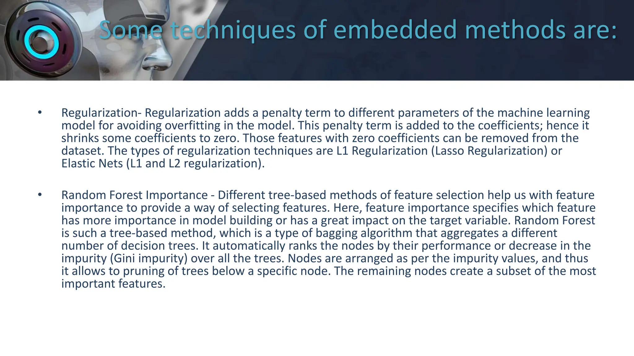 Some techniques of embedded methods are:
• Regularization- Regularization adds a penalty term to different parameters of the machine learning
model for avoiding overfitting in the model. This penalty term is added to the coefficients; hence it
shrinks some coefficients to zero. Those features with zero coefficients can be removed from the
dataset. The types of regularization techniques are L1 Regularization (Lasso Regularization) or
Elastic Nets (L1 and L2 regularization).
• Random Forest Importance - Different tree-based methods of feature selection help us with feature
importance to provide a way of selecting features. Here, feature importance specifies which feature
has more importance in model building or has a great impact on the target variable. Random Forest
is such a tree-based method, which is a type of bagging algorithm that aggregates a different
number of decision trees. It automatically ranks the nodes by their performance or decrease in the
impurity (Gini impurity) over all the trees. Nodes are arranged as per the impurity values, and thus
it allows to pruning of trees below a specific node. The remaining nodes create a subset of the most
important features.
 