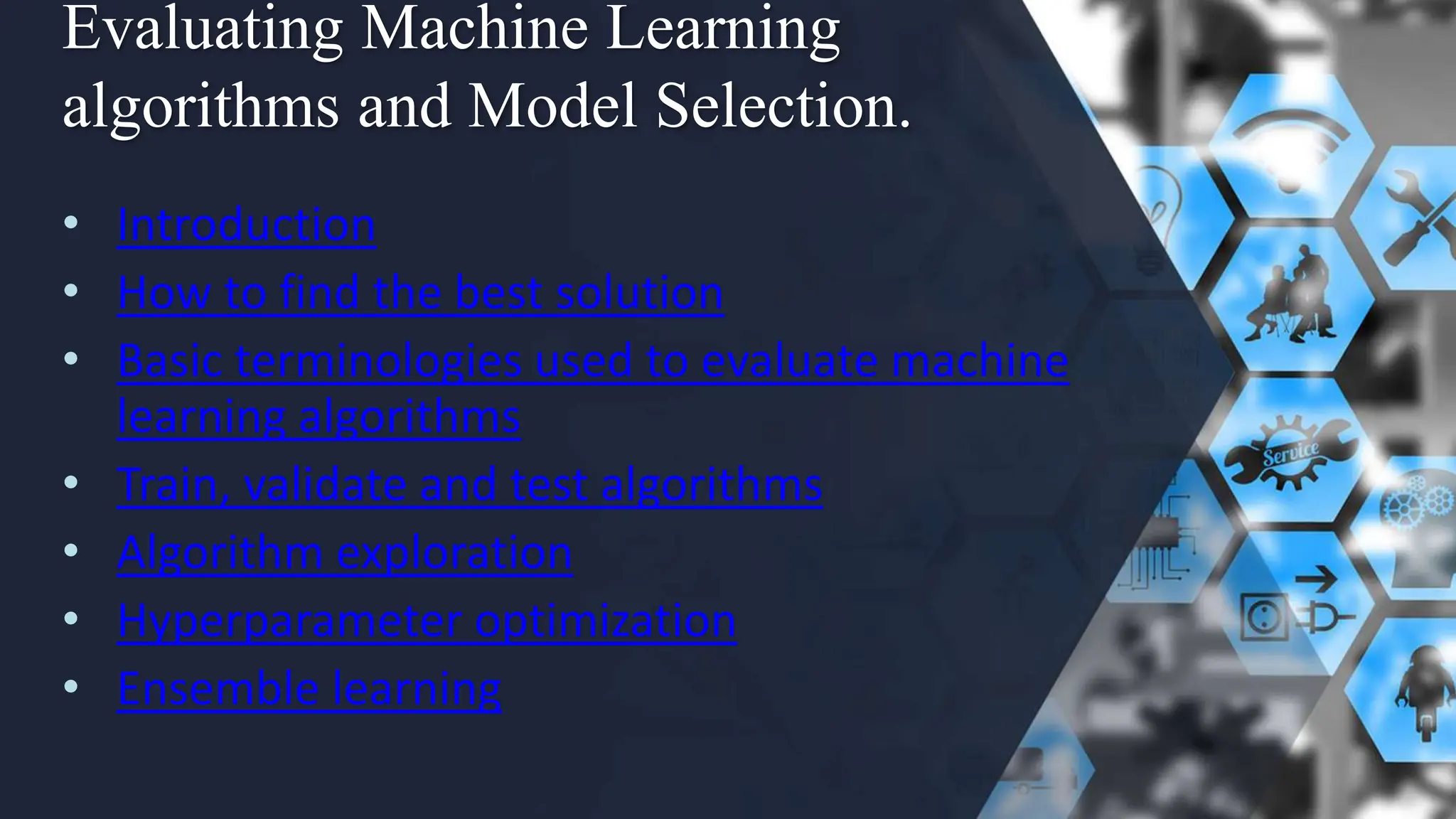 Evaluating Machine Learning
algorithms and Model Selection.
• Introduction
• How to find the best solution
• Basic terminologies used to evaluate machine
learning algorithms
• Train, validate and test algorithms
• Algorithm exploration
• Hyperparameter optimization
• Ensemble learning
 