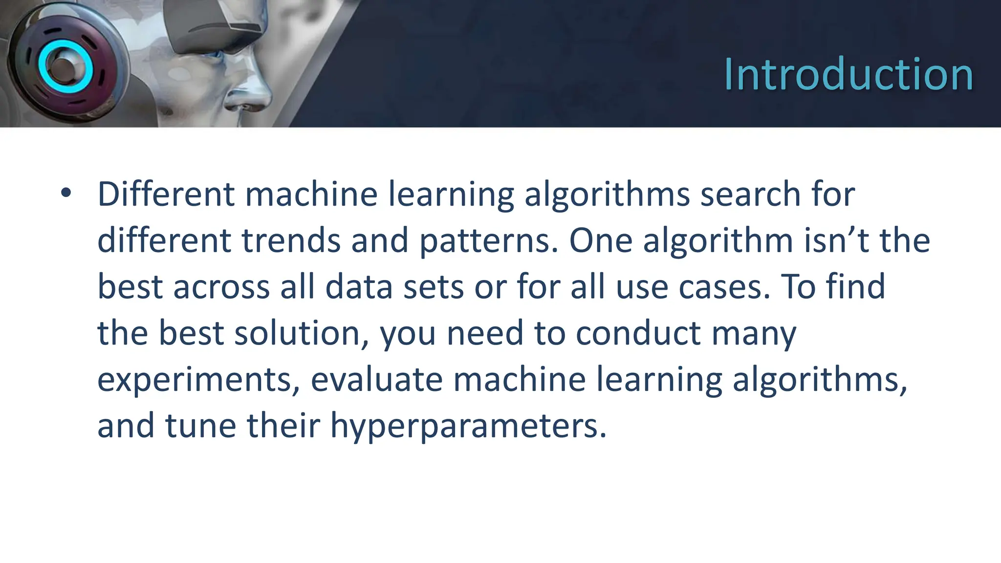 Introduction
• Different machine learning algorithms search for
different trends and patterns. One algorithm isn’t the
best across all data sets or for all use cases. To find
the best solution, you need to conduct many
experiments, evaluate machine learning algorithms,
and tune their hyperparameters.
 