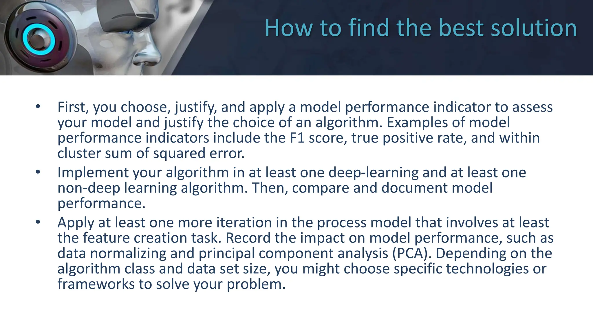How to find the best solution
• First, you choose, justify, and apply a model performance indicator to assess
your model and justify the choice of an algorithm. Examples of model
performance indicators include the F1 score, true positive rate, and within
cluster sum of squared error.
• Implement your algorithm in at least one deep-learning and at least one
non-deep learning algorithm. Then, compare and document model
performance.
• Apply at least one more iteration in the process model that involves at least
the feature creation task. Record the impact on model performance, such as
data normalizing and principal component analysis (PCA). Depending on the
algorithm class and data set size, you might choose specific technologies or
frameworks to solve your problem.
 